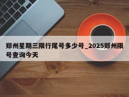 郑州星期三限行尾号多少号_2025郑州限号查询今天