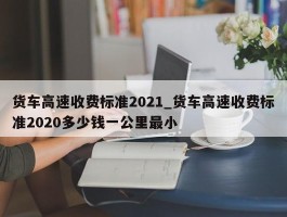 货车高速收费标准2021_货车高速收费标准2020多少钱一公里最小