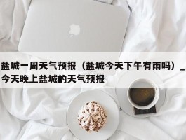 盐城一周天气预报（盐城今天下午有雨吗）_今天晚上盐城的天气预报
