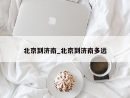北京到济南_北京到济南多远
