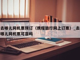 去哪儿网机票预订（携程旅行网上订票）_去哪儿网机票可靠吗