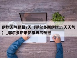 伊旗天气预报7天（鄂尔多斯伊旗15天天气）_鄂尔多斯市伊旗天气预报