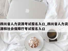 四川省人力资源考试报名入口_四川省人力资源和社会保障厅考试报名入口
