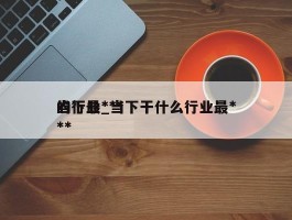 当下最***的行业_当下干什么行业最***