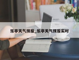乐亭天气预报_乐亭天气预报实时