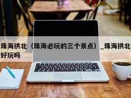 珠海拱北（珠海必玩的三个景点）_珠海拱北好玩吗