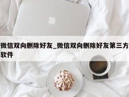 微信双向删除好友_微信双向删除好友第三方软件