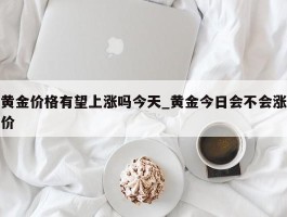 黄金价格有望上涨吗今天_黄金今日会不会涨价
