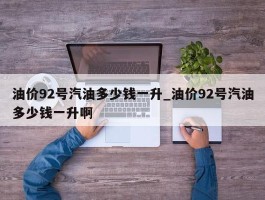 油价92号汽油多少钱一升_油价92号汽油多少钱一升啊