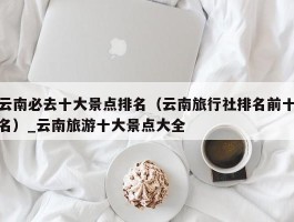 云南必去十大景点排名（云南旅行社排名前十名）_云南旅游十大景点大全