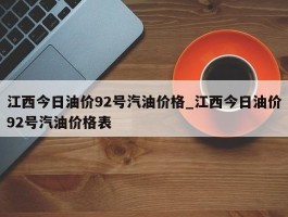 江西今日油价92号汽油价格_江西今日油价92号汽油价格表