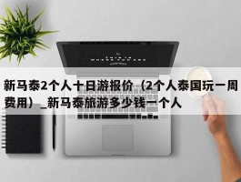 新马泰2个人十日游报价（2个人泰国玩一周费用）_新马泰旅游多少钱一个人
