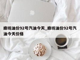 廊坊油价92号汽油今天_廊坊油价92号汽油今天价格