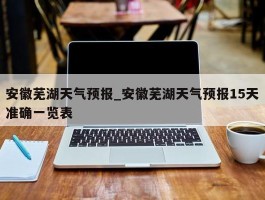 安徽芜湖天气预报_安徽芜湖天气预报15天准确一览表