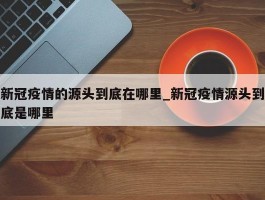 新冠疫情的源头到底在哪里_新冠疫情源头到底是哪里