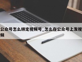 公众号怎么绑定视频号_怎么在公众号上发视频