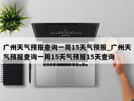 广州天气预报查询一周15天气预报_广州天气预报查询一周15天气预报15天查询