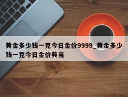 黄金多少钱一克今日金价9999_黄金多少钱一克今日金价典当