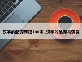 汉字的起源简短100字_汉字的起源与演变
