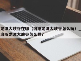 龙潭大峡谷在哪（洛阳龙潭大峡谷怎么玩）_洛阳龙潭大峡谷怎么样?