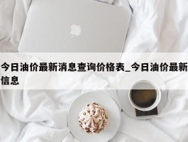 今日油价最新消息查询价格表_今日油价最新信息