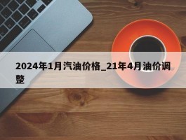 2024年1月汽油价格_21年4月油价调整