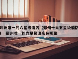 郑州唯一的六星级酒店（郑州十大五星级酒店）_郑州唯一的六星级酒店在哪路
