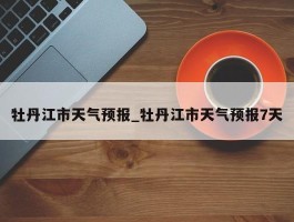牡丹江市天气预报_牡丹江市天气预报7天