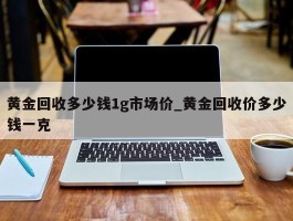 黄金回收多少钱1g市场价_黄金回收价多少钱一克