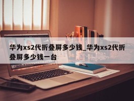 华为xs2代折叠屏多少钱_华为xs2代折叠屏多少钱一台