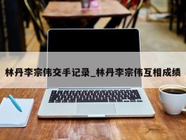 林丹李宗伟交手记录_林丹李宗伟互相成绩