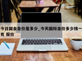 今日国金金价是多少_今天国际金价多少钱一克 报价