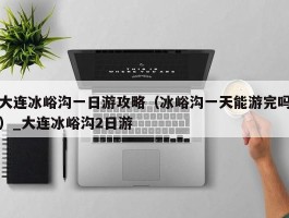 大连冰峪沟一日游攻略（冰峪沟一天能游完吗）_大连冰峪沟2日游