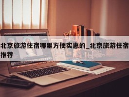 北京旅游住宿哪里方便实惠的_北京旅游住宿推荐
