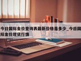 今日国际金价查询表最新价格是多少_今日国际金价现货行情