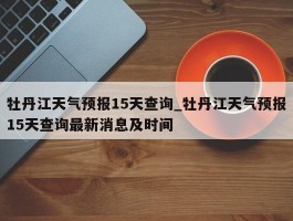 牡丹江天气预报15天查询_牡丹江天气预报15天查询最新消息及时间
