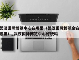 武汉国际博览中心在哪里（武汉国际博览会在哪里）_武汉国际博览中心好玩吗