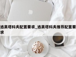 逃离塔科夫配置要求_逃离塔科夫推荐配置要求