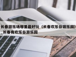长春游乐场哪里最好玩（长春欢乐谷游乐园）_长春有欢乐谷游乐园