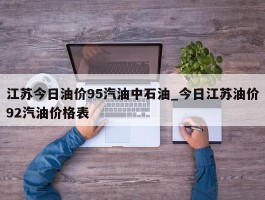 江苏今日油价95汽油中石油_今日江苏油价92汽油价格表