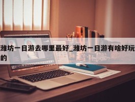 潍坊一日游去哪里最好_潍坊一日游有啥好玩的