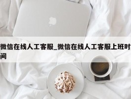 微信在线人工客服_微信在线人工客服上班时间