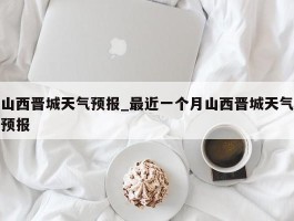 山西晋城天气预报_最近一个月山西晋城天气预报