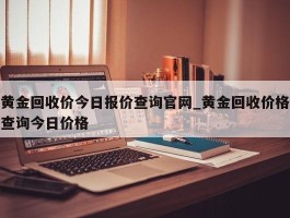 黄金回收价今日报价查询官网_黄金回收价格查询今日价格