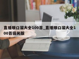 直播顺口溜大全100首_直播顺口溜大全100首搞笑版