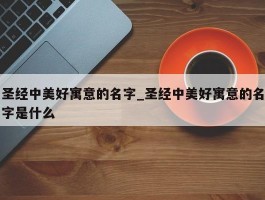 圣经中美好寓意的名字_圣经中美好寓意的名字是什么