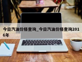 今日汽油价格查询_今日汽油价格查询2016年