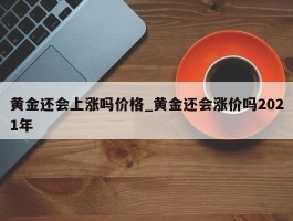 黄金还会上涨吗价格_黄金还会涨价吗2021年