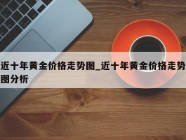 近十年黄金价格走势图_近十年黄金价格走势图分析