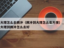 大理怎么去腾冲（腾冲到大理怎么走方便）_大理到腾冲怎么去好